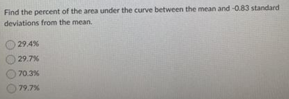 Find the percent of the area under the curve between the mean and -0.83 standard
deviations from the mean.
29.4%
29.7%
70.3%
79.7%
