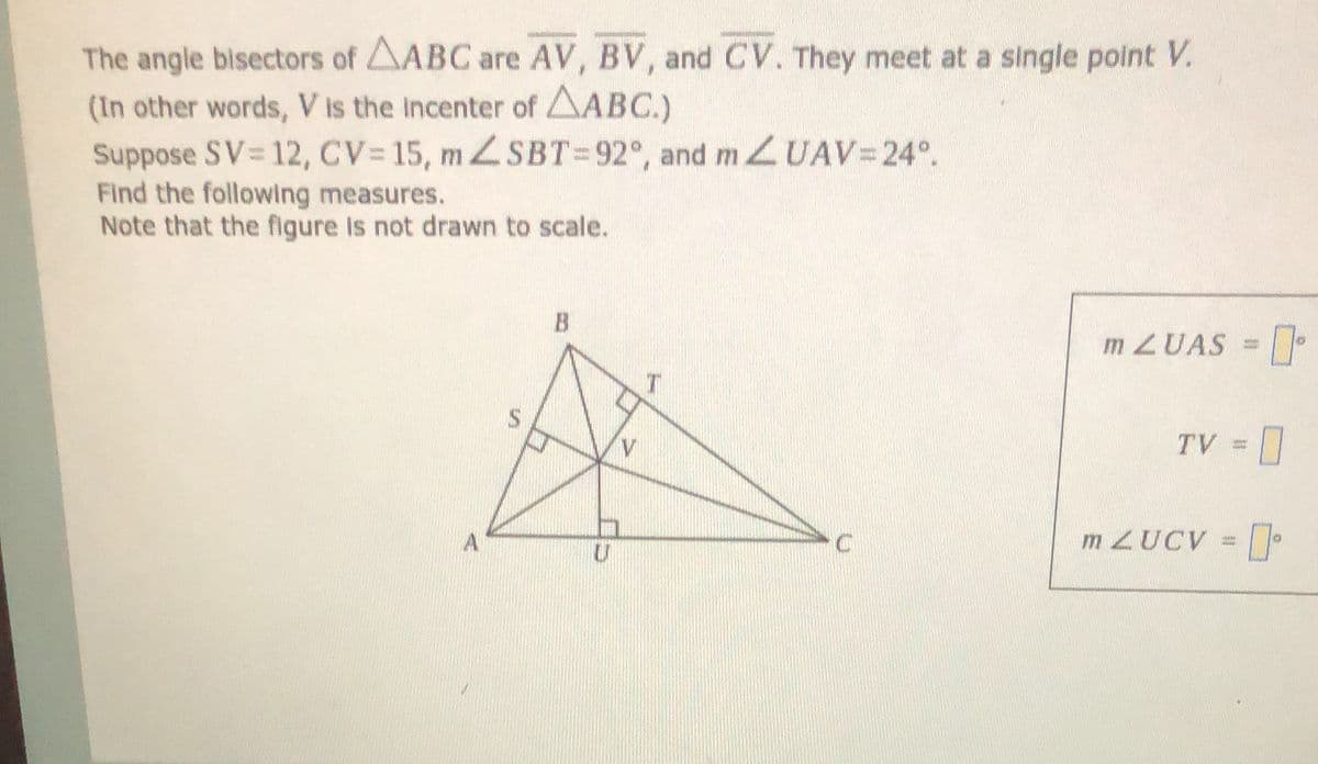 The angle bisectors of AABC are AV, BV, and CV. They meet at a single point V.
(In other words, V is the incenter of AABC.)
Suppose SV 12, CV 15, ZSBT=92°, and m UAV=24°.
Find the following measures.
Note that the figure is not drawn to scale.
B
MZUAS =
TV =
A
m ZUCV =
%24
