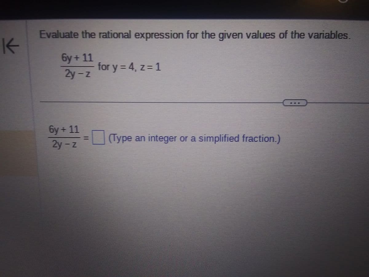 K
Evaluate the rational expression for the given values of the variables.
6y+11
2y-z
6y + 11
2y-z
for y = 4, z = 1
(Type an integer or a simplified fraction.)