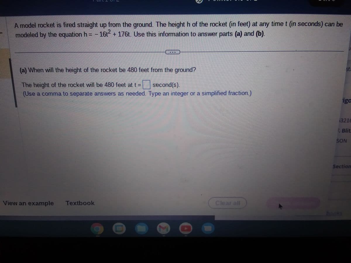 4
A model rocket is fired straight up from the ground. The height h of the rocket (in feet) at any time t (in seconds) can be
modeled by the equation h= -16t² + 176t. Use this information to answer parts (a) and (b).
(a) When will the height of the rocket be 480 feet from the ground?
The height of the rocket will be 480 feet at t =
second(s).
(Use a comma to separate answers as needed. Type an integer or a simplified fraction.)
View an example Textbook
2
Clear all
sti
igo
3216
Blit
SON
Section