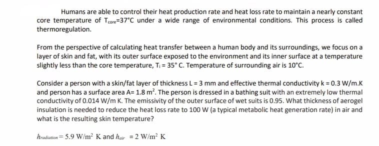 Humans are able to control their heat production rate and heat loss rate to maintain a nearly constant
core temperature of Tcore=37°C under a wide range of environmental conditions. This process is called
thermoregulation.
From the perspective of calculating heat transfer between a human body and its surroundings, we focus on a
layer of skin and fat, with its outer surface exposed to the environment and its inner surface at a temperature
slightly less than the core temperature, Ti = 35° C. Temperature of surrounding air is 10°C.
Consider a person with a skin/fat layer of thickness L= 3 mm and effective thermal conductivity k = 0.3 W/m.K
and person has a surface area A= 1.8 m?. The person is dressed in a bathing suit with an extremely low thermal
conductivity of 0.014 W/m K. The emissivity of the outer surface of wet suits is 0.95. What thickness of aerogel
insulation is needed to reduce the heat loss rate to 100 W (a typical metabolic heat generation rate) in air and
what is the resulting skin temperature?
hradiation= 5.9 W/m² K and hair = 2 W/m2 K
