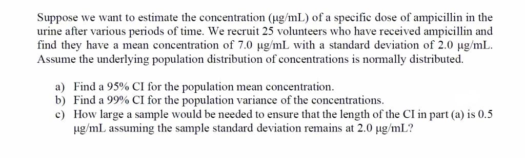 Suppose we want to estimate the concentration (ug/mL) of a specific dose of ampicillin in the
urine after various periods of time. We recruit 25 volunteers who have received ampicillin and
find they have a mean concentration of 7.0 ug/mL with a standard deviation of 2.0 ug/mL.
Assume the underlying population distribution of concentrations is normally distributed.
a) Find a 95% CI for the population mean concentration.
b) Find a 99% CI for the population variance of the concentrations.
c) How large a sample would be needed to ensure that the length of the CI in part (a) is 0.5
ug/mL assuming the sample standard deviation remains at 2.0 ug/mL?
