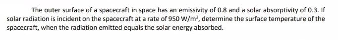 The outer surface of a spacecraft in space has an emissivity of 0.8 and a solar absorptivity of 0.3. If
solar radiation is incident on the spacecraft at a rate of 950 W/m?, determine the surface temperature of the
spacecraft, when the radiation emitted equals the solar energy absorbed.
