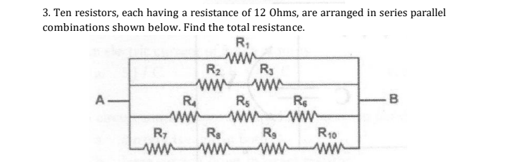 3. Ten resistors, each having a resistance of 12 Ohms, are arranged in series parallel
combinations shown below. Find the total resistance.
R;
ww
R2
R3
ww
Rs
ww ww
ww
R
A-
B
R10
ww ww
ww ww
