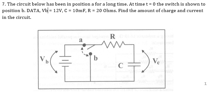 7. The circuit below has been in position a for a long time. At timet = 0 the switch is shown to
position b. DATA, Vb| = 12V, C = 10mF, R = 20 Ohms. Find the amount of charge and current
in the circuit.
R
a
b.
Ve
C
