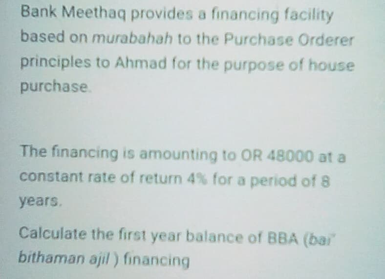 Bank Meethaq provides a financing facility
based on murabahah to the Purchase Orderer
principles to Ahmad for the purpose of house
purchase.
The financing is amounting to OR 48000 at a
constant rate of return 4% for a period of 8
years.
Calculate the first year balance of BBA (bair
bithaman ajil ) financing
