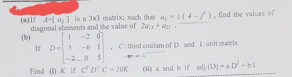 (a) If A=[ay] is a 3x3 matrix; such that ay = i ( 4-j²), find the values of
diagonal elements and the value of 2a13 + a21.
(b)
1
-2 0
-6 1
If D=
"
C: third coulum of D and I: unit matrix
Find (i) K if C² D¹ C = 10K
(ii) a and b if adj (D) = a D² + b I