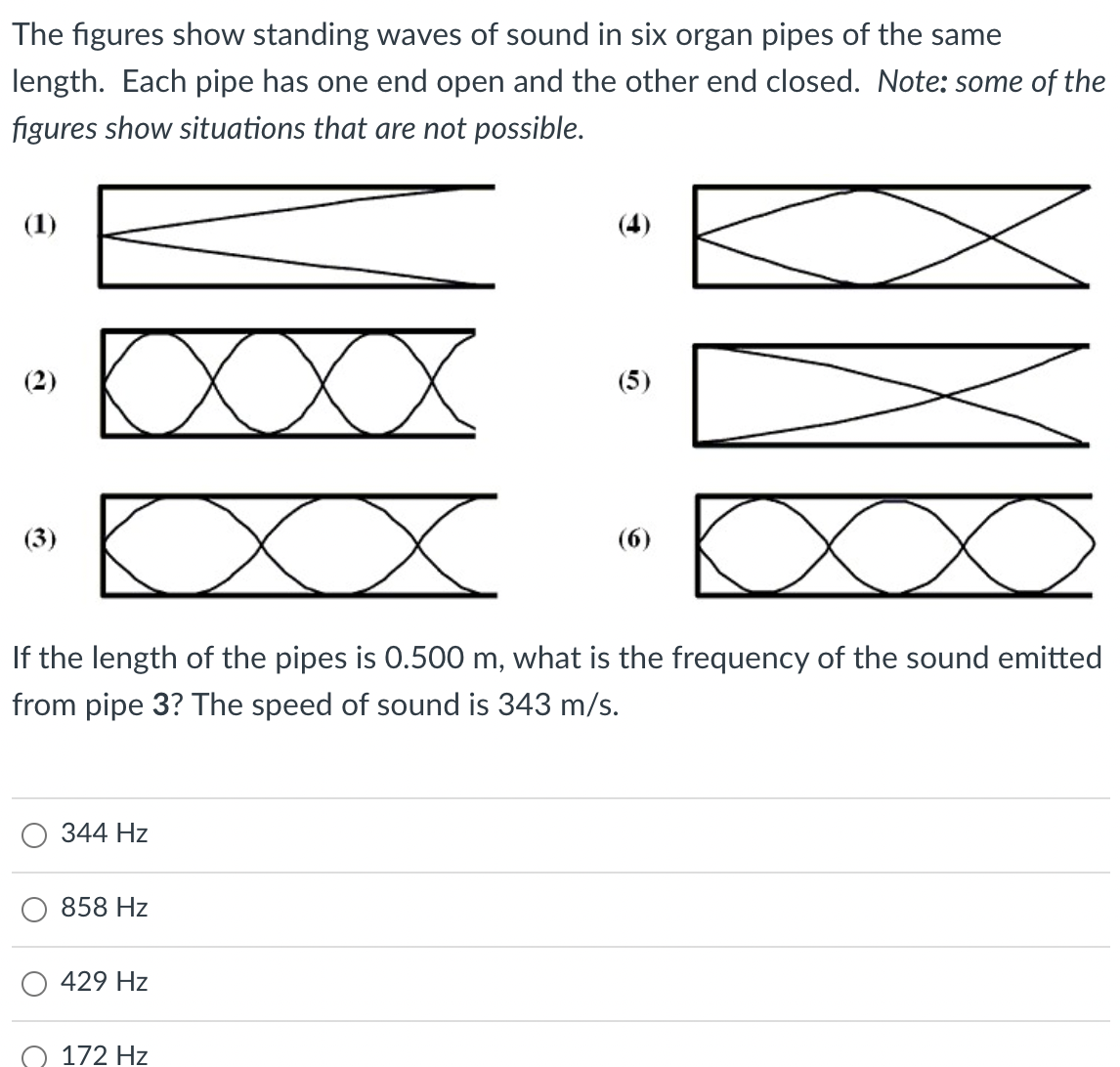 The figures show standing waves of sound in six organ pipes of the same
length. Each pipe has one end open and the other end closed. Note: some of the
figures show situations that are not possible.
(1)
(4)
XXX
(2)
(5)
(3)
(6)
If the length of the pipes is 0.500 m, what is the frequency of the sound emitted
from pipe 3? The speed of sound is 343 m/s.
344 Hz
858 Hz
429 Hz
172 Hz
