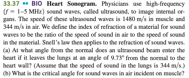 33.37 • BIO Heart Sonogram. Physicians use high-frequency
(f = 1–5 MHz) sound waves, called ultrasound, to image internal or-
gans. The speed of these ultrasound waves is 1480 m/s in muscle and
344 m/s in air. We define the index of refraction of a material for sound
waves to be the ratio of the speed of sound in air to the speed of sound
in the material. Snell's law then applies to the refraction of sound waves.
(a) At what angle from the normal does an ultrasound beam enter the
heart if it leaves the lungs at an angle of 9.73° from the normal to the
heart wall? (Assume that the speed of sound in the lungs is 344 m/s.)
(b) What is the critical angle for sound waves in air incident on muscle?
