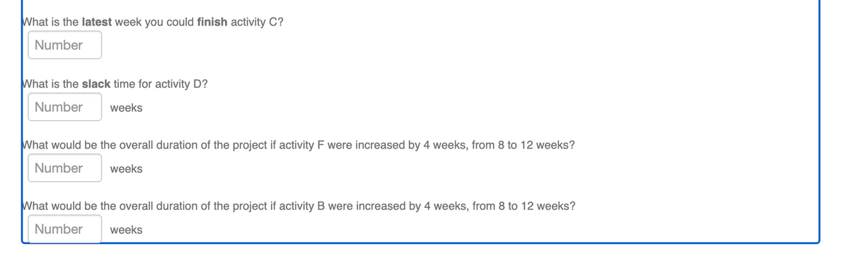 What is the latest week you could finish activity C?
Number
What is the slack time for activity D?
Number
weeks
What would be the overall duration of the project if activity F were increased by 4 weeks, from 8 to 12 weeks?
Number
weeks
What would be the overall duration of the project if activity B were increased by 4 weeks, from 8 to 12 weeks?
Number
weeks
