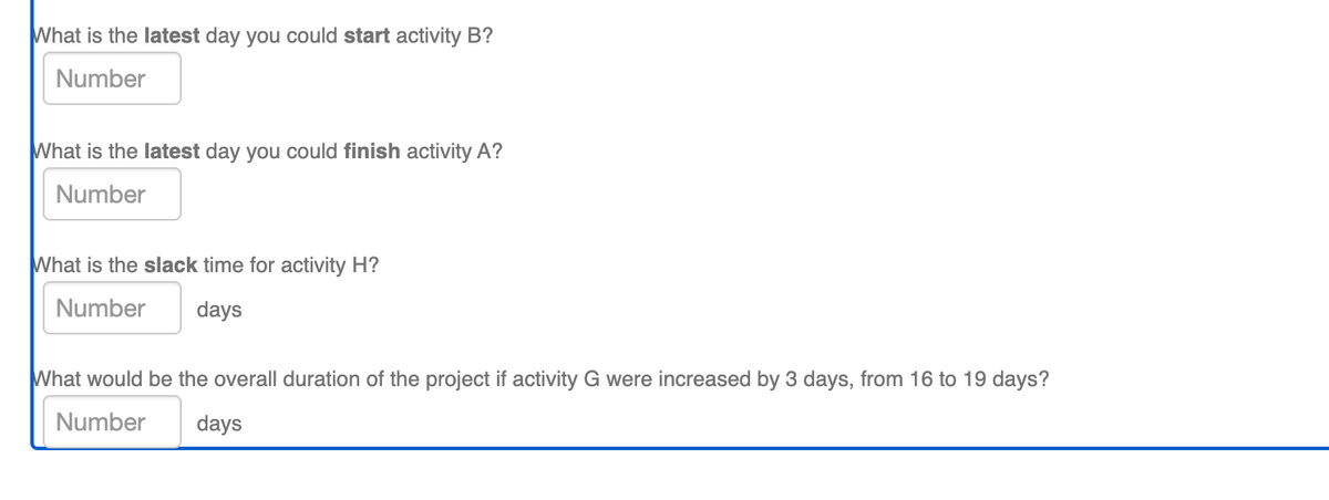 What is the latest day you could start activity B?
Number
What is the latest day you could finish activity A?
Number
What is the slack time for activity H?
Number
days
What would be the overall duration of the project if activity G were increased by 3 days, from 16 to 19 days?
Number
days
