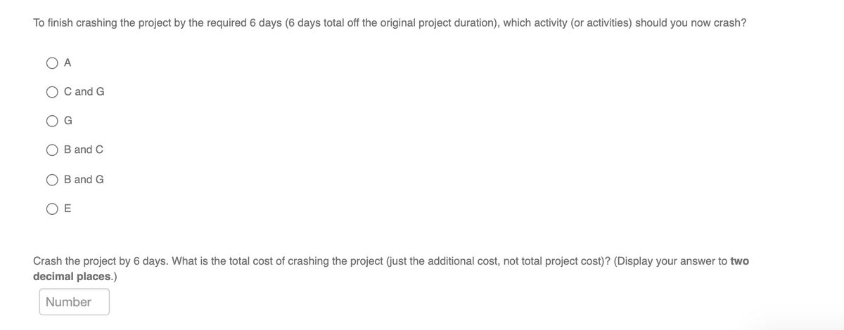 To finish crashing the project by the required 6 days (6 days total off the original project duration), which activity (or activities) should you now crash?
O A
C and G
B and C
B and G
O E
Crash the project by 6 days. What is the total cost of crashing the project (just the additional cost, not total project cost)? (Display your answer to two
decimal places.)
Number

