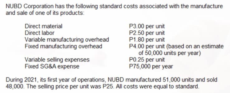 NUBD Corporation has the following standard costs associated with the manufacture
and sale of one of its products:
P3.00 per unit
P2.50 per unit
P1.80 per unit
P4.00 per unit (based on an estimate
of 50,000 units per year)
PO.25 per unit
P75,000 per year
Direct material
Direct labor
Variable manufacturing overhead
Fixed manufacturing overhead
Variable selling expenses
Fixed SG&A expense
During 2021, its first year of operations, NUBD manufactured 51,000 units and sold
48,000. The selling price per unit was P25. All costs were equal to standard.
