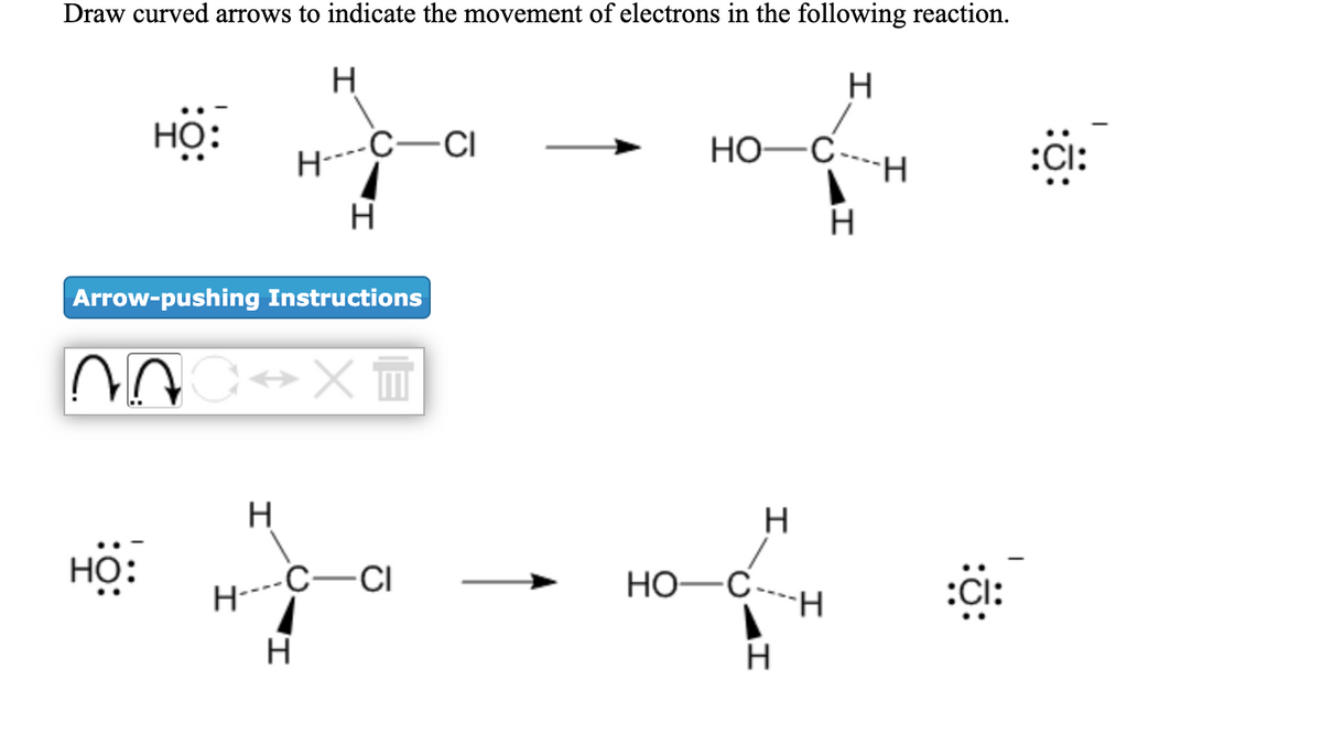 Draw curved arrows to indicate the movement of electrons in the following reaction.
H
но:
-C-CI
HO-C
:Cl:
--
H
Arrow-pushing Instructions
H
H
HỌ:
H----C-CI
HO-C----H
:CI:
H
