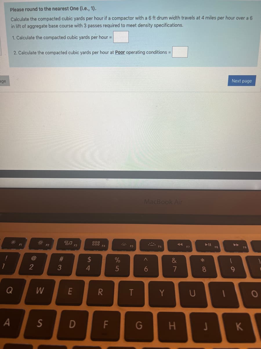 age
!
Please round to the nearest One (i.e., 1).
Calculate the compacted cubic yards per hour if a compactor with a 6 ft drum width travels at 4 miles per hour over a 6
in lift of aggregate base course with 3 passes required to meet density specifications.
1. Calculate the compacted cubic yards per hour =
2. Calculate the compacted cubic yards per hour at Poor operating conditions =
Q
A
F1
2
W
S
F2
#3
20
E
F3
D
$
4
000
000
R
F
%
5
AMA
F5
T
G
MacBook Air
A
6
*
F6
Y
&
7
H
F7
* 00
8
F8
n
Next page
▶▶
9
UI
U
F9
K
