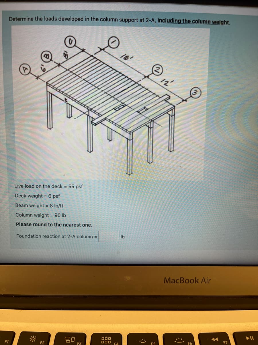 Determine the loads developed in the column support at 2-A, including the column weight.
16'
12'
Live load on the deck 55 psf
Deck weight = 6 psf
Beam weight = 8 lb/ft
Column weight = 90 lb
Please round to the nearest one.
lb
Foundation reaction at 2-A column =
MacBook Air
F7
D00
000
F6
E5
F4
F2
F3
F1
