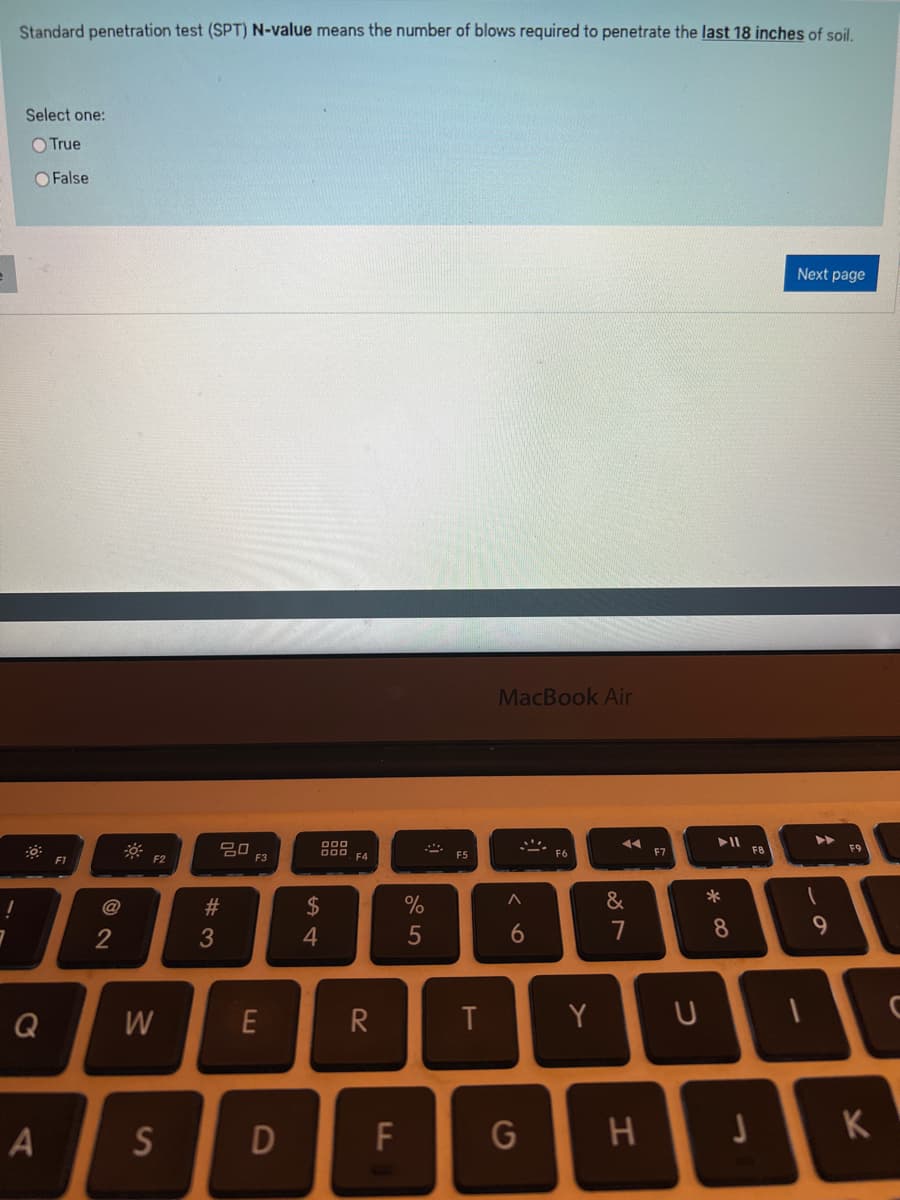 Standard penetration test (SPT) N-value means the number of blows required to penetrate the last 18 inches of soil.
Select one:
O True
Q
A
False
2
F2
W
S
#3
20
F3
E
D
000, F4
$
4
R
F
%
5
2
F5
T
MacBook Air
A
6
G
Y
◄◄
&
7
H
U
► 11
*
8
J
F8
Next page
9
K