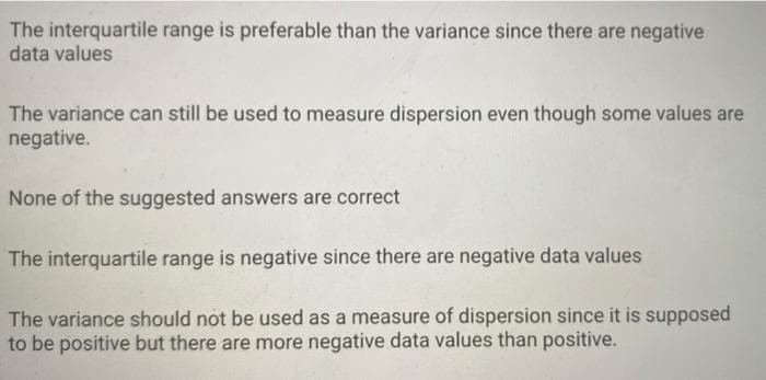 The interquartile range is preferable than the variance since there are negative
data values
The variance can still be used to measure dispersion even though some values are
negative.
None of the suggested answers are correct
The interquartile range is negative since there are negative data values
The variance should not be used as a measure of dispersion since it is supposed
to be positive but there are more negative data values than positive.
