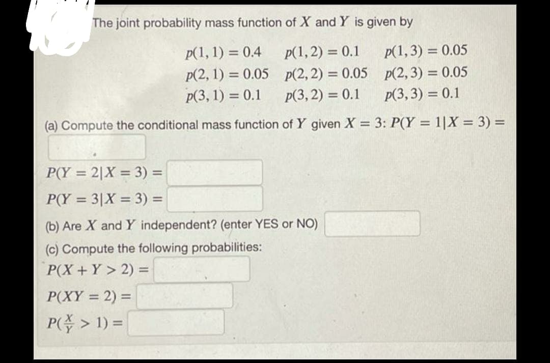 The joint probability mass function of X and Y is given by
p(1, 1) = 0.4
p(1, 2) = 0.1
p(1,3) = 0.05
p(2, 1) = 0.05 p(2, 2) = 0.05 p(2,3) = 0.05
p(3, 2) = 0.1
p(3, 1) = 0.1
p(3,3) = 0.1
(a) Compute the conditional mass function of Y given X = 3: P(Y = 1|X = 3) =
P(Y = 2|X = 3) =
%3D
P(Y = 3|X = 3) =
(b) Are X and Y independent? (enter YES or NO)
(c) Compute the following probabilities:
P(X+Y > 2) =
%3D
P(XY = 2) =
P(주> 1) =
%3D
