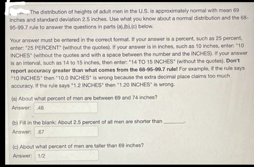 The distribution of heights of adult men in the U.S. is approximately normal with mean 69
inches and standard deviation 2.5 inches. Use what you know about a normal distribution and the 68-
95-99.7 rule to answer the questions in parts (a),(b),(c) below.
Your answer must be entered in the correct format. If your answer is a percent, such as 25 percent,
enter: "25 PERCENT" (without the quotes). If your answer is in inches, such as 10 inches, enter: "10
INCHES" (without the quotes and with a space between the number and the INCHES). If your answer
is an interval, such as 14 to 15 inches, then enter: "14 TO 15 INCHES" (without the quotes). Don't
report accuracy greater than what comes from the 68-95-99.7 rule! For example, if the rule says
"10 INCHES then "10.0 INCHES" is wrong because the extra decimal place claims too much
accuracy. If the rule says "1.2 INCHES" then "1.20 INCHES" is wrong.
(a) About what percent of men are between 69 and 74 inches?
Answer: .48
(b) Fill in the blank: About 2.5 percent of all men are shorter than
Answer: .67
(c) About what percent of men are taller than 69 inches?
Answer: 1/2
