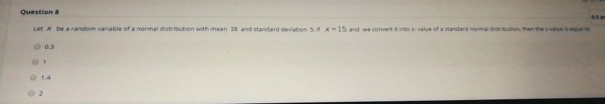 Question 8
0.5p
Let X be a random variable of a normal distribution with mean 38 and standard deviation 5. if X 15, and we convert it into z- value of a standard normal distribution, then the z-value is equal to
0.3
1.4
