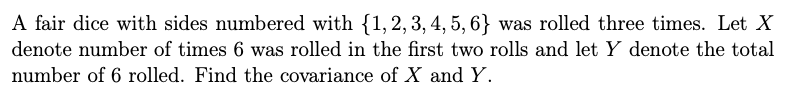 A fair dice with sides numbered with {1, 2, 3, 4, 5, 6} was rolled three times. Let X
denote number of times 6 was rolled in the first two rolls and let Y denote the total
number of 6 rolled. Find the covariance of X and Y.
