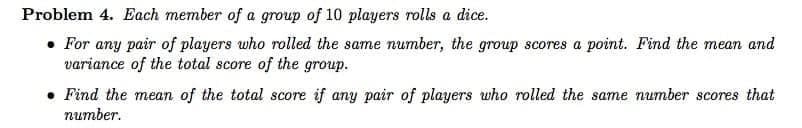 Problem 4. Each member of a group of 10 players rolls a dice.
• For any pair of players who rolled the same number, the group scores a point. Find the mean and
variance of the total score of the group.
• Find the mean of the total score if any pair of players who rolled the same number scores that
питber.
