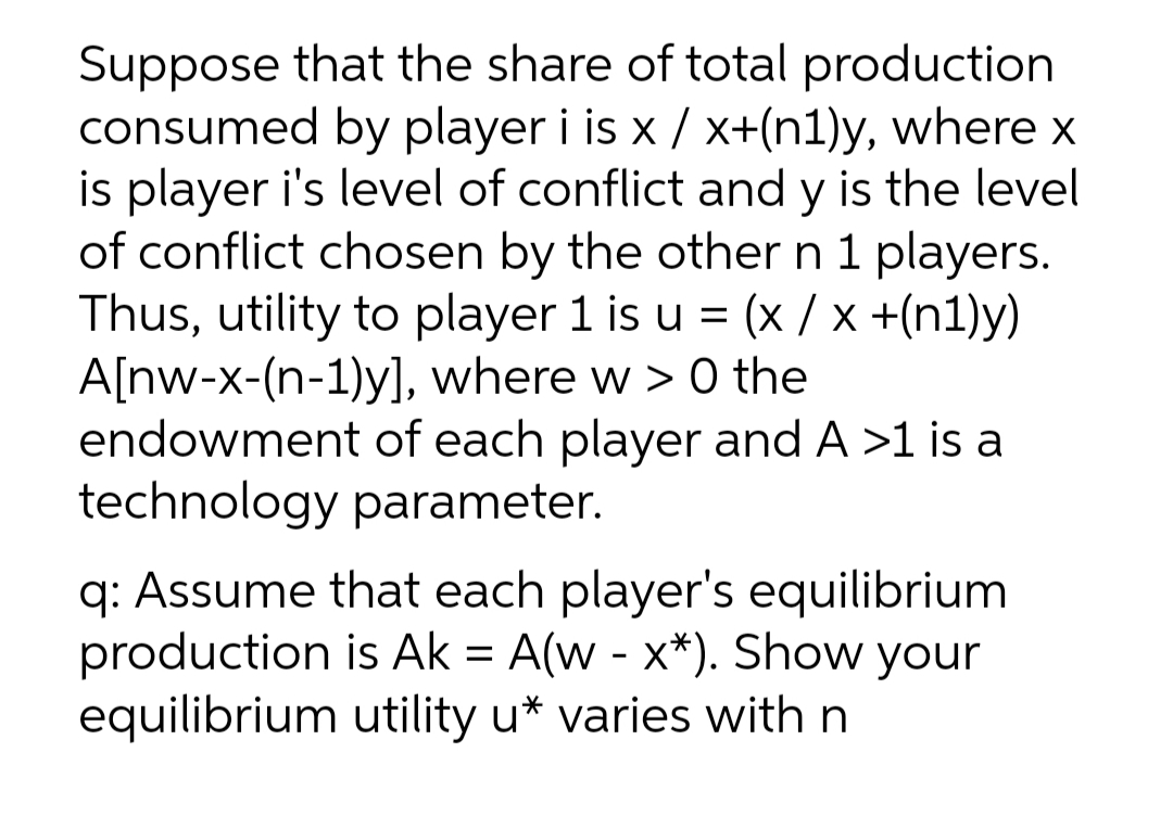 Suppose that the share of total production
consumed by player i is x / x+(n1)y, where x
is player i's level of conflict and y is the level
of conflict chosen by the other n 1 players.
Thus, utility to player 1 is u = (× / x +(n1)y)
A[nw-x-(n-1)y], where w > 0 the
endowment of each player and A >1 is a
technology parameter.
q: Assume that each player's equilibrium
production is Ak = A(w - x*). Show your
equilibrium utility u* varies with n
