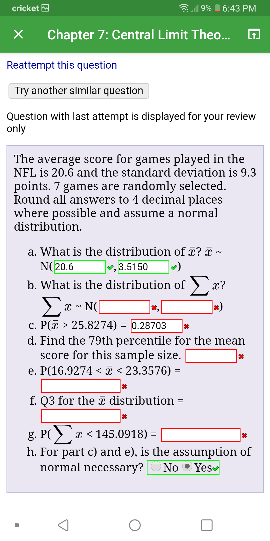 cricket
9%
6:43 PM
Chapter 7: Central Limit The...
X
Reattempt this question
Try another similar question
Question with last attempt is displayed for your review
only
The average score for games played in the
NFL is 20.6 and the standard deviation is 9.3
points. 7 games are randomly selected.
Round all answers to 4 decimal places
where possible and assume a normal
distribution
a. What is the distribution of ? c
N(20.6
3.5150
b. What is the distribution of >:
х?
Σε-(
NC
c. P(x > 25.8274) = 0.28703
d. Find the 79th percentile for the mean
score for this sample size.
e. P(16.9274 < < 23.3576)
f. Q3 for the i distribution
x 145.0918) =
h. For part c) and e), is the assumption of
normal necessary?
Yes
No
