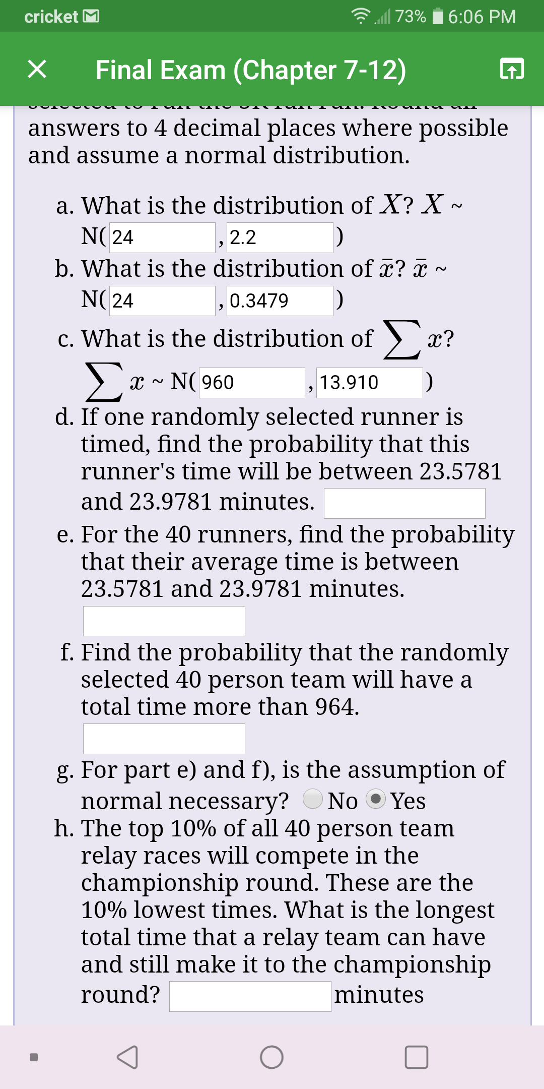 l 73%
cricket M
6:06 PM
Final Exam (Chapter 7-12)
answers to 4 decimal places where possible
and assume a normal distribution.
a. What is the distribution of X? X ~
N( 24
, 2.2
b. What is the distribution of x? x ~
N( 24
0.3479
c. What is the distribution of )
х?
Σ:
x - N( 960
13.910
d. If one randomly selected runner is
timed, find the probability that this
runner's time will be between 23.5781
and 23.9781 minutes.
e. For the 40 runners, find the probability
that their average time is between
23.5781 and 23.9781 minutes.
f. Find the probability that the randomly
selected 40 person team will have a
total time more than 964.
g. For part e) and f), is the assumption of
normal necessary?
h. The top 10% of all 40 person team
relay races will compete in the
championship round. These are the
10% lowest times. What is the longest
total time that a relay team can have
and still make it to the championship
No O Yes
round?
minutes
