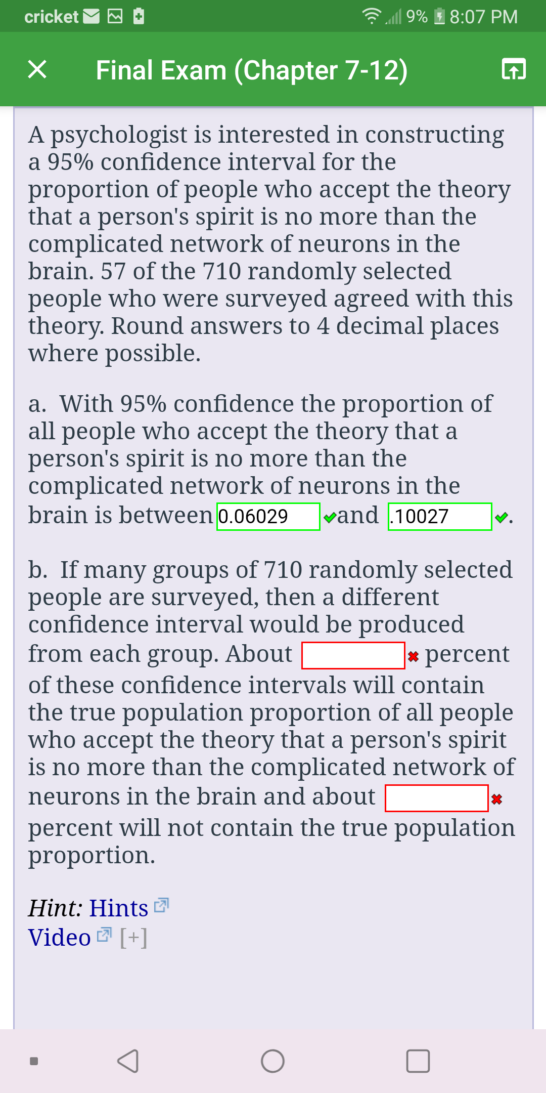 l| 9%
cricket
8:07 PM
Final Exam (Chapter 7-12)
A psychologist is interested in constructing
a 95% confidence interval for the
proportion of people who accept the theory
that a person's spirit is no more than the
complicated network of neurons in the
brain. 57 of the 710 randomly selected
people who were surveyed agreed with this
theory. Round answers to 4 decimal places
where possible.
a. With 95% confidence the proportion of
all people who accept the theory that a
person's spirit is no more than the
complicated network of neurons in the
brain is between 0.06029
vand .10027
b. If many groups of 710 randomly selected
people are surveyed, then a different
confidence interval would be produced
from each group. About
* percent
of these confidence intervals will contain
the true population proportion of all people
who accept the theory that a person's spirit
is no more than the complicated network of
neurons in the brain and about
percent will not contain the true population
proportion.
Hint: Hints
Video [+]
