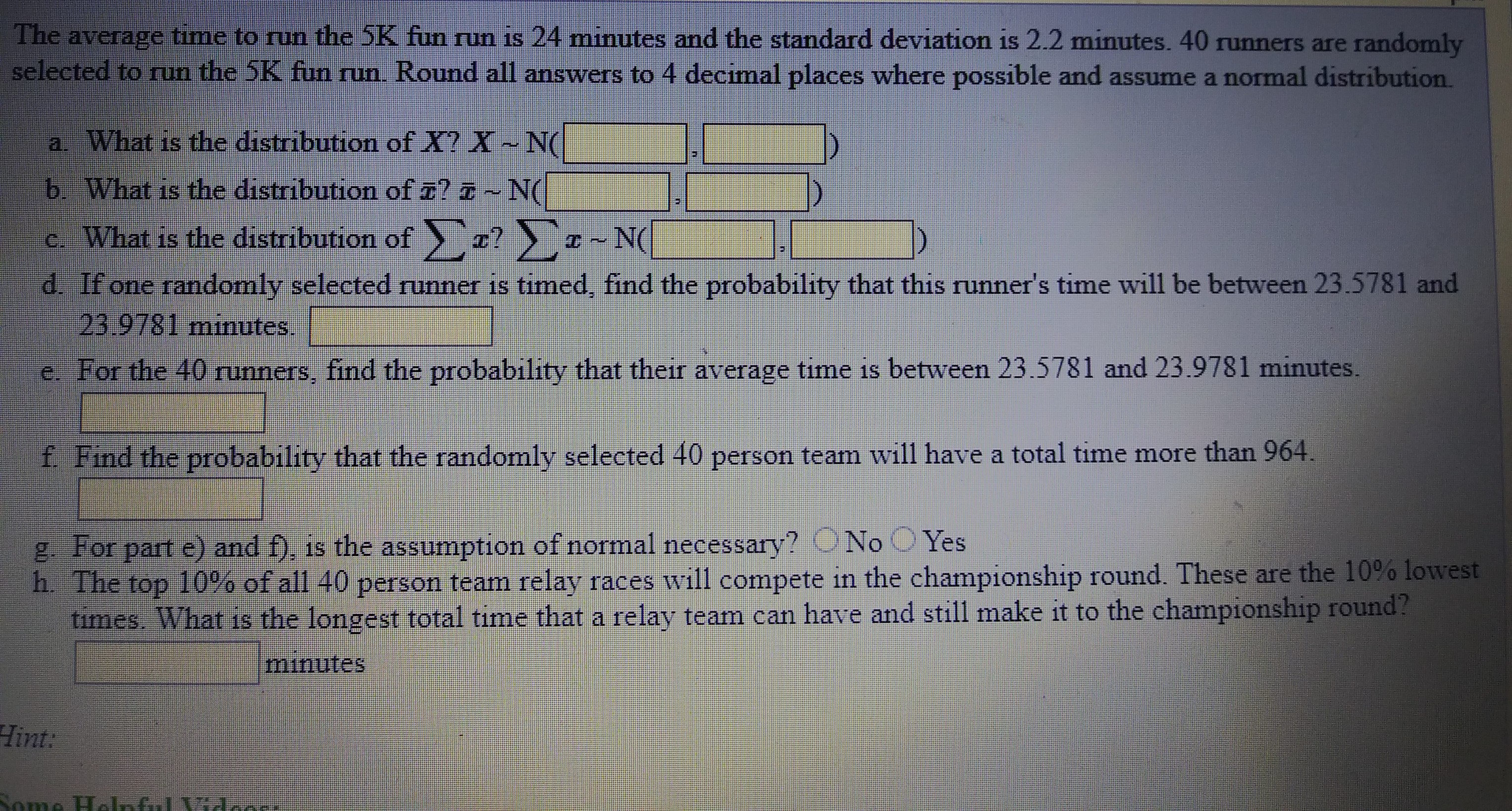 The average time to run the SK fun run is 24 minutes and the standard deviation is 2.2 minutes. 40 unners are randomly
selected to run the 5K fun run. Round all answers to 4 decimal places where possible and assume a normal distribution.
a What is the distribution of X? X~ N(
b. What is the distribution of ¤? ¤ ~ N(
c. What is the distribution of
z ~ N(
z?
d. If one randomly selected runner is timed, find the probability that this runner's time will be between 23.5781 and
23.9781 minutes.
e. For the 40 runners, find the probability that their average time is between 23.5781 and 23.9781 minutes.
f Find the probability that the randomly selected 40 person team will have a total time more than 964.
g For part e) and f), is the assumption of normal necessary? ONo O Yes
h. The top 10%% of all 40 person team relay races will compete in the championship round. These are the 10% lowest
times. What is the longest total time that a relay team can have and still make it to the championship round?
minutes
Hint:
Some Helnful Vidoor
