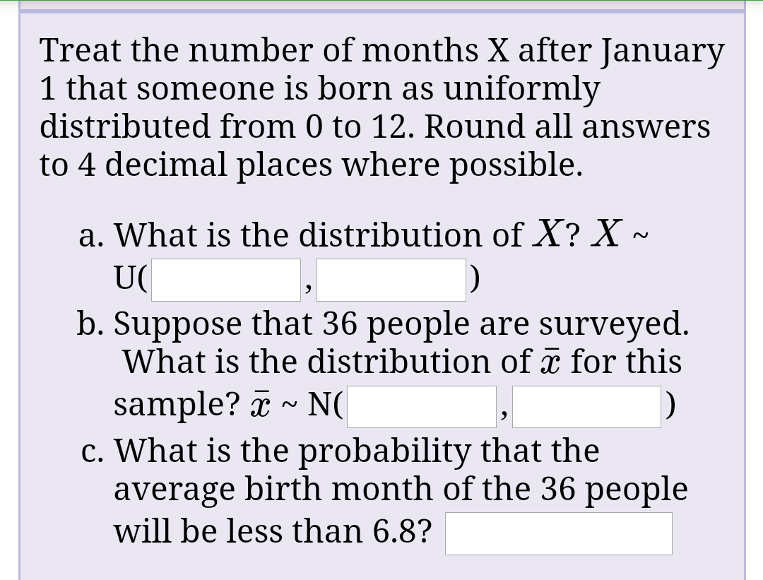 Treat the number of months X after January
1 that someone is born as uniformly
distributed from 0 to 12. Round all answers
to 4 decimal places where possible.
a. What is the distribution of X? X ~
U(
b. Suppose that 36 people are surveyed.
What is the distribution of x for this
sample? I
c. What is the probability that the
average birth month of the 36 people
will be less than 6.8?
N(
