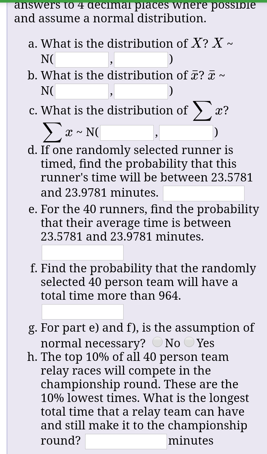 answers to 4 decimal places where possible
and assume a normal distribution.
a. What is the distribution of X? X ~
N(
b. What is the distribution of ¤? ¤ ~
N(
c. What is the distribution of )
x?
Σε-Ν(
d. If one randomly selected runner is
timed, find the probability that this
runner's time will be between 23.5781
and 23.9781 minutes.
e. For the 40 runners, find the probability
that their average time is between
23.5781 and 23.9781 minutes.
f. Find the probability that the randomly
selected 40 person team will have a
total time more than 964.
g. For part e) and f), is the assumption of
normal necessary?
h. The top 10% of all 40 person team
relay races will compete in the
championship round. These are the
10% lowest times. What is the longest
total time that a relay team can have
and still make it to the championship
No
Yes
round?
minutes
