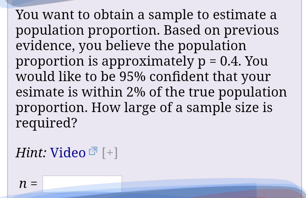 You want to obtain a sample to estimate a
population proportion. Based on previous
evidence, you believe the population
proportion is approximately p = 0.4. You
would like to be 95% confident that your
esimate is within 2% of the true population
proportion. How large of a sample size is
required?
Hint: Video [+]
