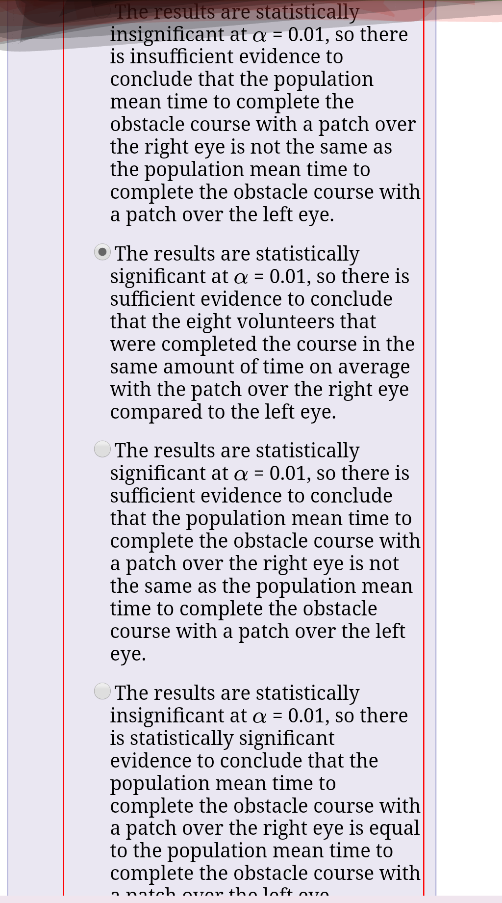The results are statistically
insignificant at a = 0.01, so there
is insufficient evidence to
conclude that the population
mean time to complete the
obstacle course with a patch over
the right eye is not the same as
the population mean time to
complete the obstacle course with
a patch over the left eye.
The results are statistically
significant at a = 0.01, so there is
sufficient evidence to conclude
that the eight volunteers that
were completed the course in the
same amount of time on average
with the patch over the right eye
compared to the left eye.
The results are statistically
significant at a = 0.01, so there is
sufficient evidence to conclude
that the population mean time to
complete the obstacle course with
a patch over the right eye is not
the same as the population mean
time to complete the obstacle
course with a patch over the left
eye.
O The results are statistically
insignificant at a = 0.01, so there
is statistically significant
evidence to conclude that the
population mean time to
complete the obstacle course with
a patch over the right eye is equal
to the population mean time to
complete the obstacle course with
a natch Qvor tho loft ovo
