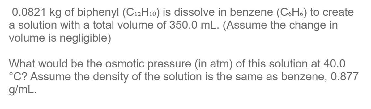 0.0821 kg of biphenyl (C12H10) is dissolve in benzene (CoH6) to create
a solution with a total volume of 350.0 mL. (Assume the change in
volume is negligible)
What would be the osmotic pressure (in atm) of this solution at 40.0
°C? Assume the density of the solution is the same as benzene, 0.877
g/mL.
