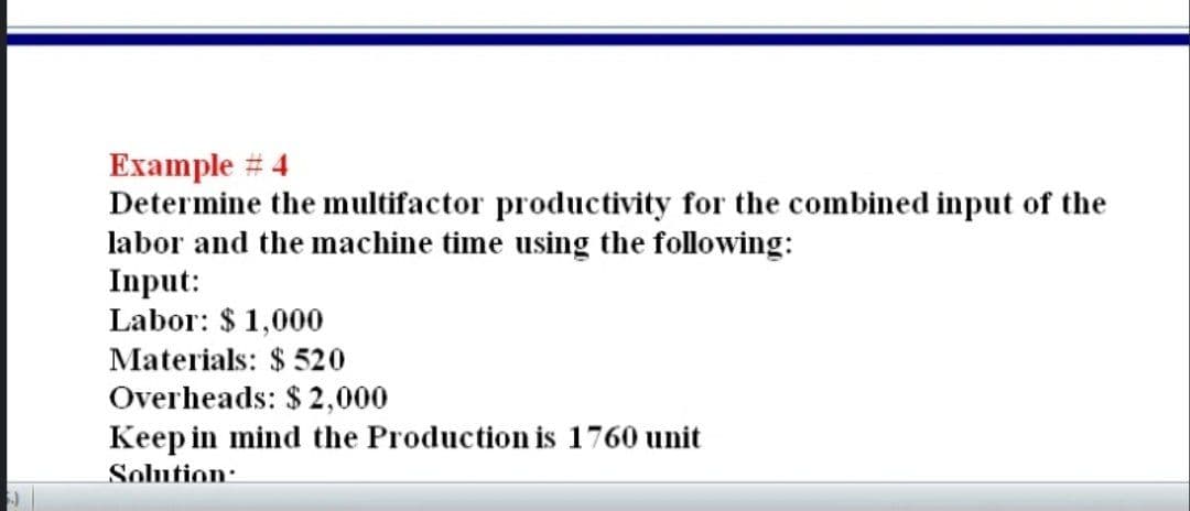 Example # 4
Determine the multifactor productivity for the combined input of the
labor and the machine time using the following:
Input:
Labor: $ 1,000
Materials: $ 520
Overheads: $ 2,000
Keep in mind the Production is 1760 unit
Solution:
