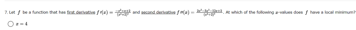 7. Let f be a function that has first derivative f 1(x) = 2 and second derivative f (x)
2a3 –3x² –12x+2
(22+2)3
(a²+2)²
At which of the following x-values does f have a local minimum?
x = 4
