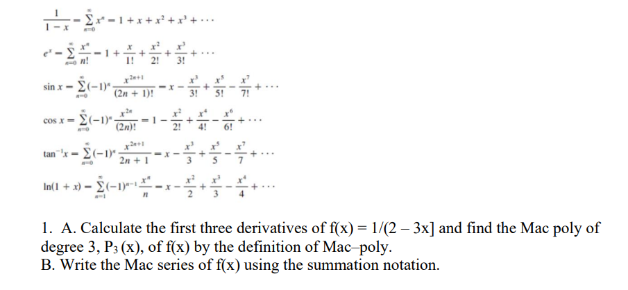 11-2x
-£x −1+
·1+x+x²
·−1+ + + + +
3!
sin
x-2-1-+-+-
· Σ (-1)* - (2n + 1)!
5! 7!
cos x=(-1)- = 1-
(2n)!
6!
=
x2+1
tan'x- (-1). 2 + 1 - * - - + - + ...
---
In(1 + x) − (−1)²-¹ - x -+-+----
n
1. A. Calculate the first three derivatives of f(x) = 1/(2 – 3x] and find the Mac poly of
degree 3, P3 (x), of f(x) by the definition of Mac-poly.
B. Write the Mac series of f(x) using the summation notation.
-73-2