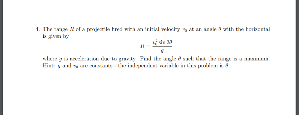 4. The range R of a projectile fired with an initial velocity vo at an angle 0 with the horizontal
is given by
vở sin 20
R =
g
where g is acceleration due to gravity. Find the angle 0 such that the range is a maximum.
Hint: g and vo are constants - the independent variable in this problem is 0.
