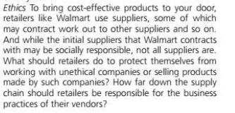 Ethics To bring cost-effective products to your door,
retailers like Walmart use suppliers, some of which
may contract work out to other suppliers and so on.
And while the initial suppliers that Walmart contracts
with may be socially responsible, not all suppliers are.
What should retailers do to protect themselves from
working with unethical companies or selling products
made by such companies? How far down the supply
chain should retailers be responsible for the business
practices of their vendors?
