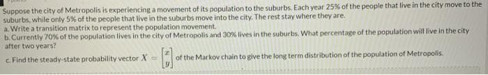Suppose the city of Metropolis is experiencing a movement of its population to the suburbs. Each year 25% of the people that live in the city move to the
suburbs, while only 5% of the people that live in the suburbs move into the city. The rest stay where they are.
a. Write a transition matrix to represent the population movement.
b. Currently 70% of the population lives in the city of Metropolis and 30% lives in the suburbs. What percentage of the population will live in the city
after two years?
c. Find the steady-state probability vector X =
of the Markov chain to give the long term distribution of the population of Metropolis.
