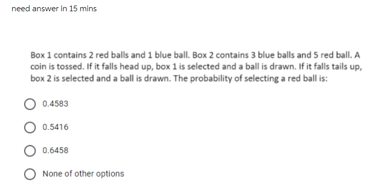 need answer in 15 mins
Box 1 contains 2 red balls and 1 blue ball. Box 2 contains 3 blue balls and 5 red ball. A
coin is tossed. If it falls head up, box 1 is selected and a ball is drawn. If it falls tails up,
box 2 is selected and a ball is drawn. The probability of selecting a red ball is:
0.4583
0.5416
0.6458
None of other options
