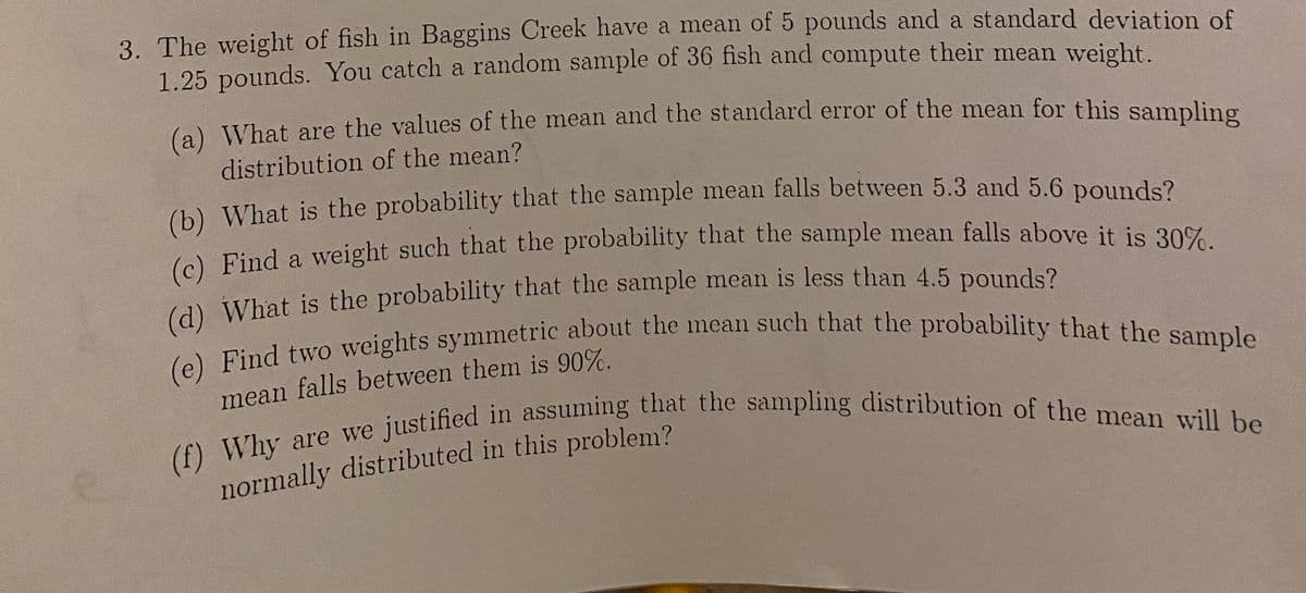 3. The weight of fish in Baggins Creek have a mean of 5 pounds and a standard deviation of
1.25 pounds. You catch a random sample of 36 fish and compute their mean weight.
(a) What are the values of the mean and the standard error of the mean for this sampling
distribution of the mean?
(b) What is the probability that the sample mean falls between 5.3 and 5.6 pounds?
(c) Find a weight such that the probability that the sample mean falls above it is 30%.
(d) What is the probability that the sample mean is less than 4.5 pounds?
(e) Find two weights symmetric about the mean such that the probability that the sample
mean falls between them is 90%.
(f) Why are we justified in assuming that the sampling distribution of the mean will be
normally distributed in this problem?