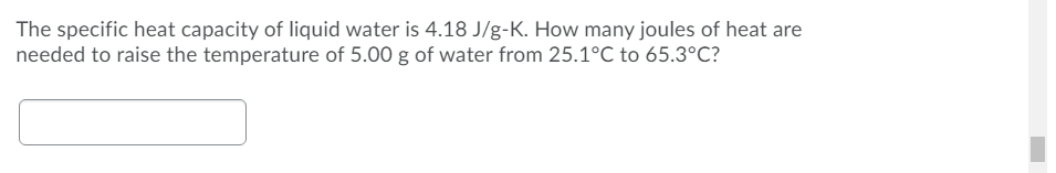 The specific heat capacity of liquid water is 4.18 J/g-K. How many joules of heat are
needed to raise the temperature of 5.00 g of water from 25.1°C to 65.3°C?
