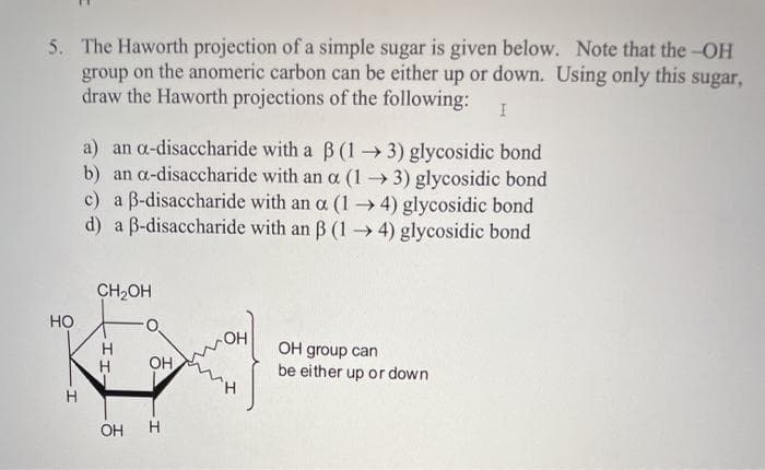 5. The Haworth projection of a simple sugar is given below. Note that the-OH
group on the anomeric carbon can be either up or down. Using only this sugar,
draw the Haworth projections of the following:
a) an a-disaccharide with a B (1 3) glycosidic bond
b) an a-disaccharide with an a (1→ 3) glycosidic bond
c) a B-disaccharide with an a (1→4) glycosidic bond
d) a B-disaccharide with an B (1 4) glycosidic bond
CH2OH
HO
H
H
OH group can
be either up or down
OH
H.
OH
H
