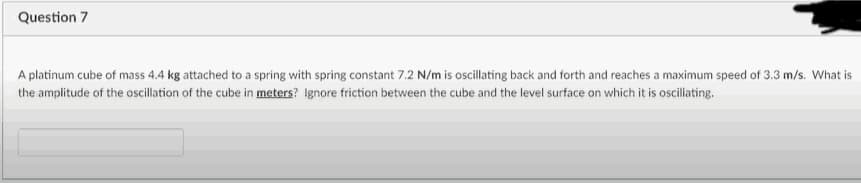 Question 7
A platinum cube of mass 4.4 kg attached to a spring with spring constant 7.2 N/m is oscillating back and forth and reaches a maximum speed of 3.3 m/s. What is
the amplitude of the oscillation of the cube in meters? Ignore friction between the cube and the level surface on which it is osciliating.
