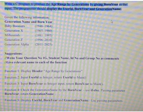 Write a C program to produce the Age Range by Generations by giving Born Year as the
input. The programmer should display the Userld, Born Year and Generation Name.
Given the following information:
Generation Name and Born Year
Baby Boomers
(1946-1964)
(1965-1980)
(1981 1995)
(1996-2010)
(2011-2025)
Generation X
Millennials
Generation Z
Generation Alpha
Suggestions:
//Write Your Question No 1G, Student Name, Id No and Group No as comments
//Give relevant name to each of the function
Function 1: Display Header "Age Range by Generations"
Function 2: Input UserId as Integer, return UserId to Main()
Function 3: Input Born Year as Integer input, return BornYear to Main().
Function 4: Check the Generation Name by the BornYear - use if-else. Passing parameter
Born Year, return Generation Name
Function 5: Display UserId, Born Year and Generation Name Use passing parameters