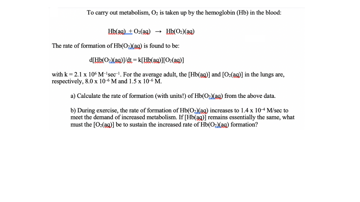 To carry out metabolism, O2 is taken up by the hemoglobin (Hb) in the blood:
Hb(aq) + O2(ag)
Hb(O2)(ag)
The rate of formation of Hb(O2)(ag) is found to be:
d[Hb(O2lag)1/dt =k[Hb(aq)][O2(aq)]
with k= 2.1 x 106 M-'sec-'. For the average adult, the [Hb(ag)] and [O2(ag)] in the lungs are,
respectively, 8.0 x 10-6 M and 1.5 x 10-6 M.
a) Calculate the rate of formation (with units!) of Hb(O2)(aq) from the above data.
b) During exercise, the rate of formation of Hb(Olag) increases to 1.4 x 104 M/sec to
meet the demand of increased metabolism. If [Hb(ag)] remains essentially the same, what
must the [O2(ag)] be to sustain the increased rate of Hb(O2)(ag) formation?
